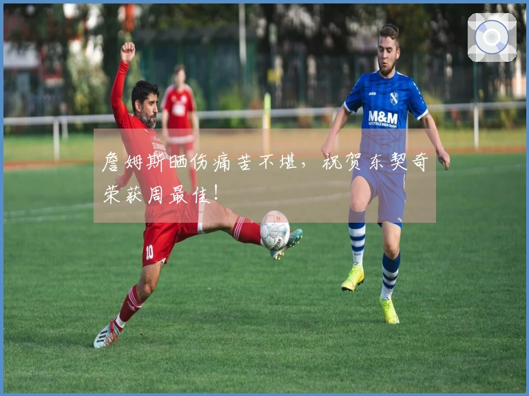 詹姆斯晒伤痛苦不堪，祝贺东契奇荣获周最佳！