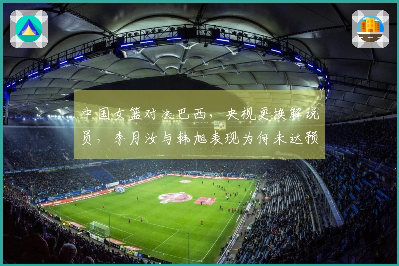中国女篮对决巴西，央视更换解说员，李月汝与韩旭表现为何未达预期