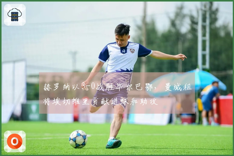 赫罗纳以3-0战胜毕尔巴鄂，曼城租将埃切维里贡献进球和助攻