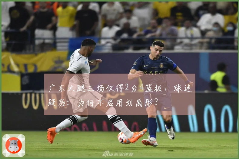 广东大腿三场仅得2分4篮板，球迷疑惑：为何不启用刘禹彤？