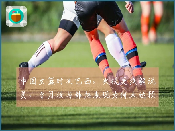 中国女篮对决巴西，央视更换解说员，李月汝与韩旭表现为何未达预期