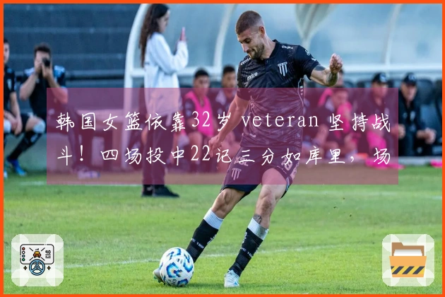 韩国女篮依靠32岁 veteran 坚持战斗！四场投中22记三分如库里，场均19分夺冠