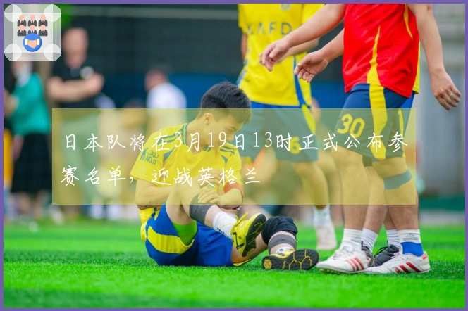 日本队将在3月19日13时正式公布参赛名单，迎战英格兰