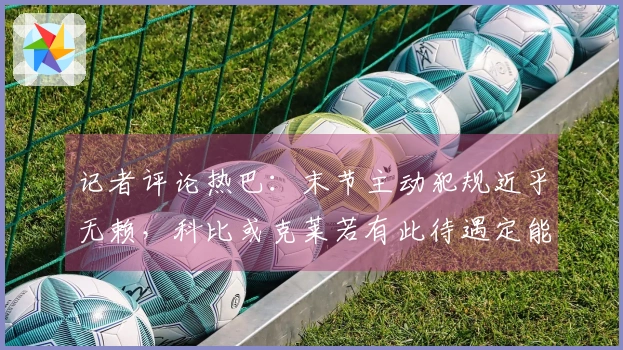 记者评论热巴：末节主动犯规近乎无赖，科比或克莱若有此待遇定能拿满分