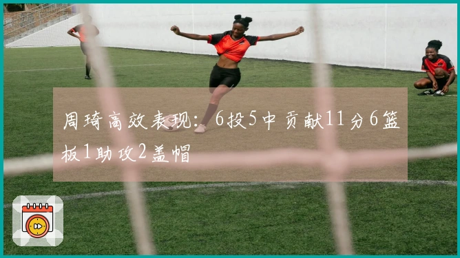周琦高效表现：6投5中贡献11分6篮板1助攻2盖帽
