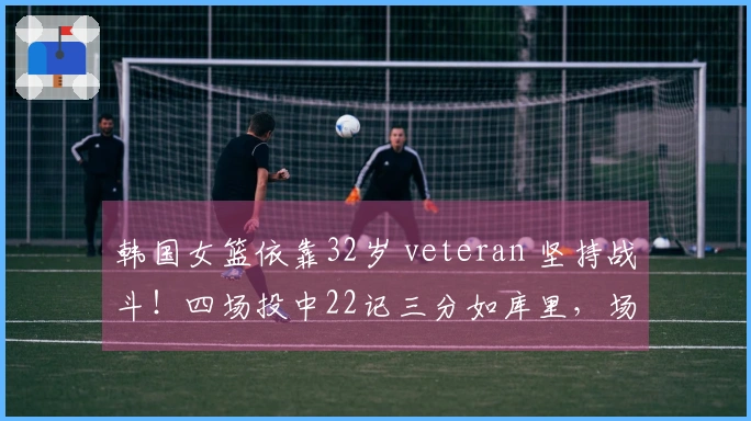 韩国女篮依靠32岁 veteran 坚持战斗！四场投中22记三分如库里，场均19分夺冠