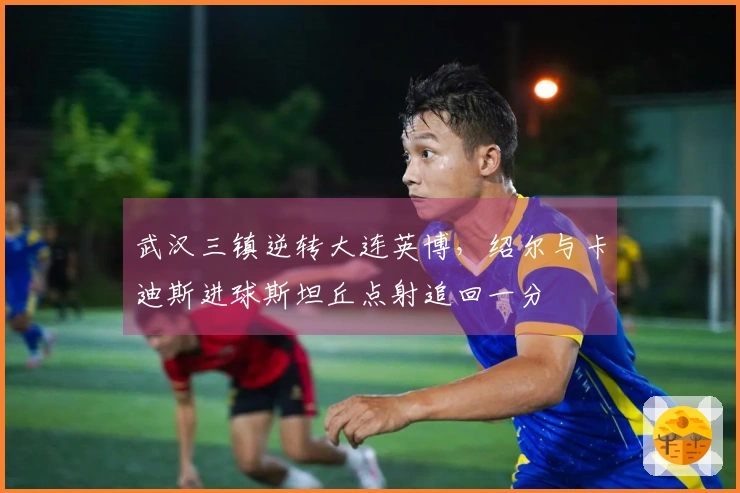 武汉三镇逆转大连英博，绍尔与卡迪斯进球斯坦丘点射追回一分