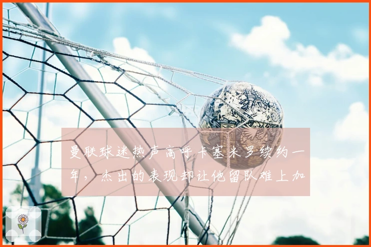 曼联球迷热声高呼卡塞米罗续约一年，杰出的表现却让他留队难上加难