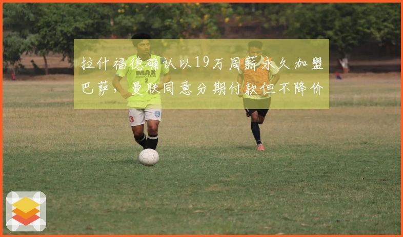 拉什福德确认以19万周薪永久加盟巴萨，曼联同意分期付款但不降价！