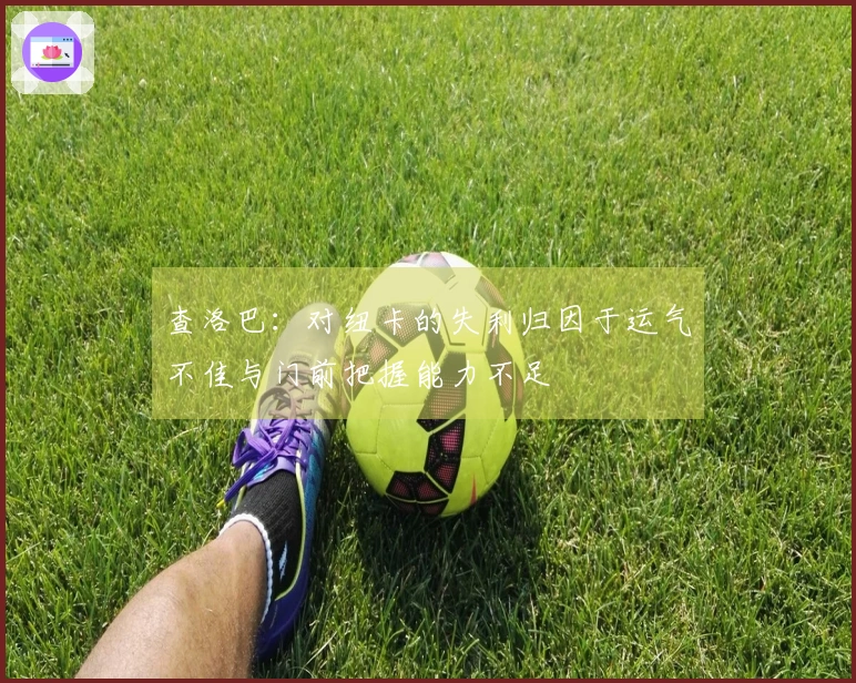 查洛巴：对纽卡的失利归因于运气不佳与门前把握能力不足